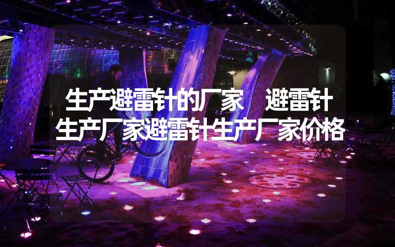 生产避雷针的厂家 避雷针生产厂家避雷针生产厂家价格